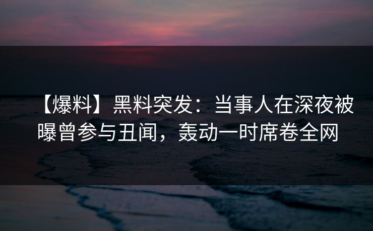 【爆料】黑料突发：当事人在深夜被曝曾参与丑闻，轰动一时席卷全网