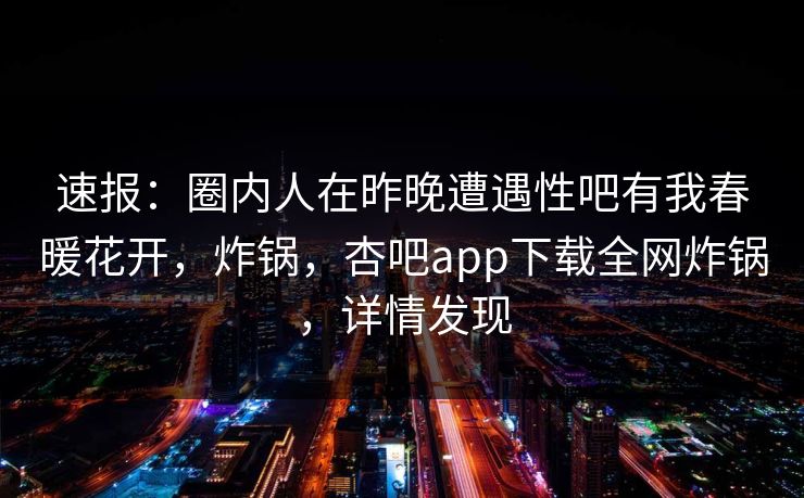 速报：圈内人在昨晚遭遇性吧有我春暖花开，炸锅，杏吧app下载全网炸锅，详情发现