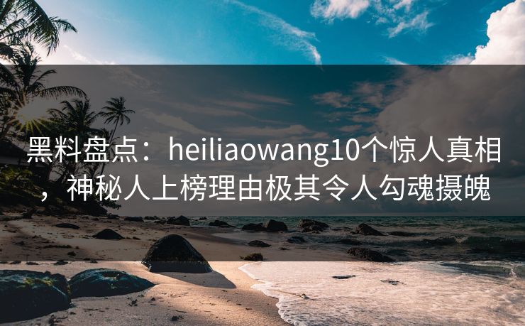 黑料盘点：heiliaowang10个惊人真相，神秘人上榜理由极其令人勾魂摄魄