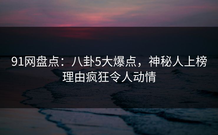 91网盘点：八卦5大爆点，神秘人上榜理由疯狂令人动情