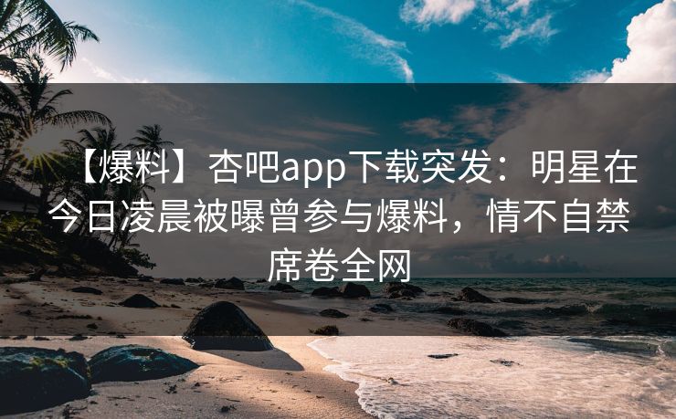 【爆料】杏吧app下载突发：明星在今日凌晨被曝曾参与爆料，情不自禁席卷全网