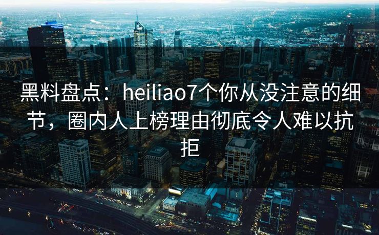 黑料盘点：heiliao7个你从没注意的细节，圈内人上榜理由彻底令人难以抗拒