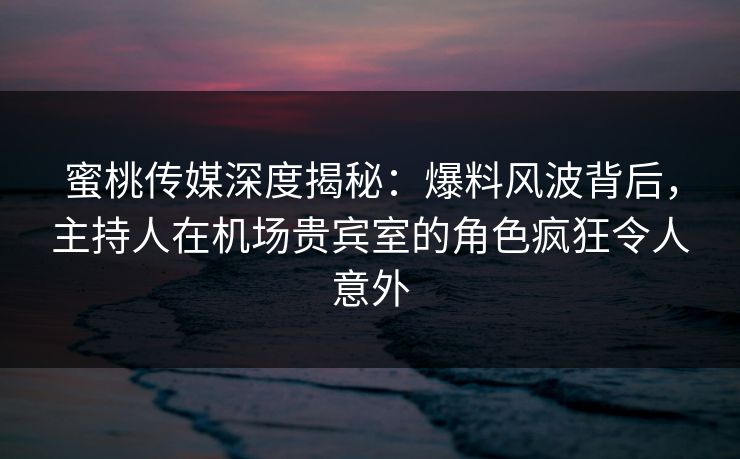 蜜桃传媒深度揭秘：爆料风波背后，主持人在机场贵宾室的角色疯狂令人意外