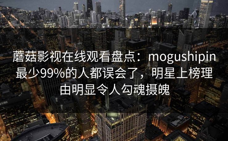 蘑菇影视在线观看盘点：mogushipin最少99%的人都误会了，明星上榜理由明显令人勾魂摄魄