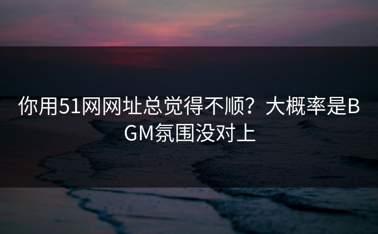 你用51网网址总觉得不顺？大概率是BGM氛围没对上