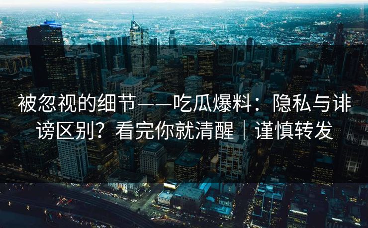 被忽视的细节——吃瓜爆料：隐私与诽谤区别？看完你就清醒｜谨慎转发