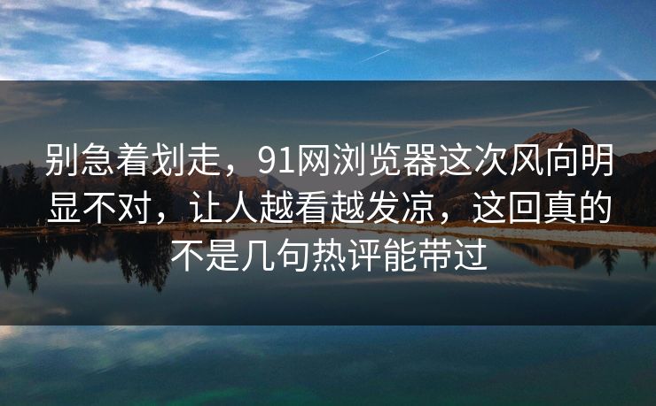 别急着划走，91网浏览器这次风向明显不对，让人越看越发凉，这回真的不是几句热评能带过