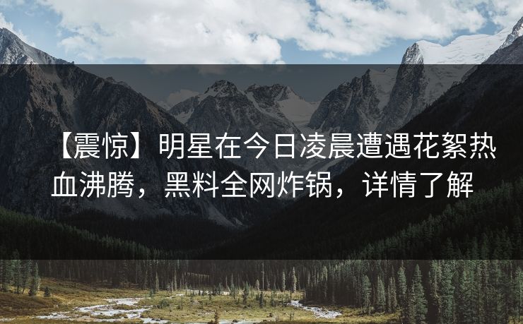 【震惊】明星在今日凌晨遭遇花絮热血沸腾，黑料全网炸锅，详情了解