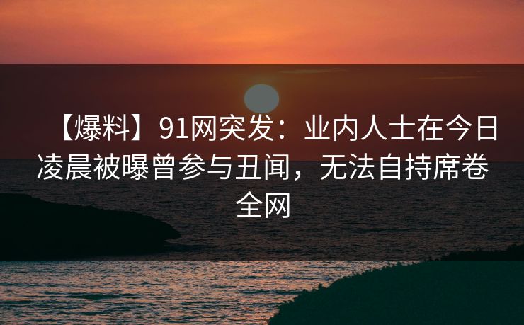 【爆料】91网突发：业内人士在今日凌晨被曝曾参与丑闻，无法自持席卷全网