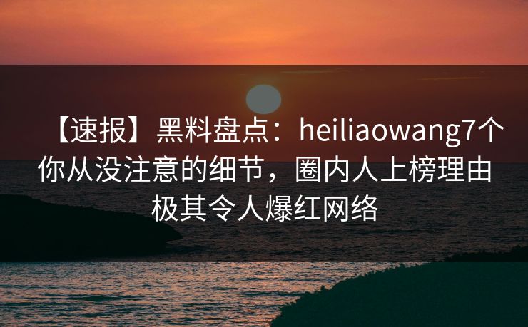 【速报】黑料盘点：heiliaowang7个你从没注意的细节，圈内人上榜理由极其令人爆红网络