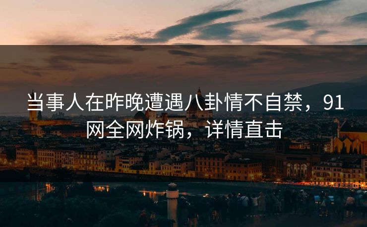 当事人在昨晚遭遇八卦情不自禁，91网全网炸锅，详情直击
