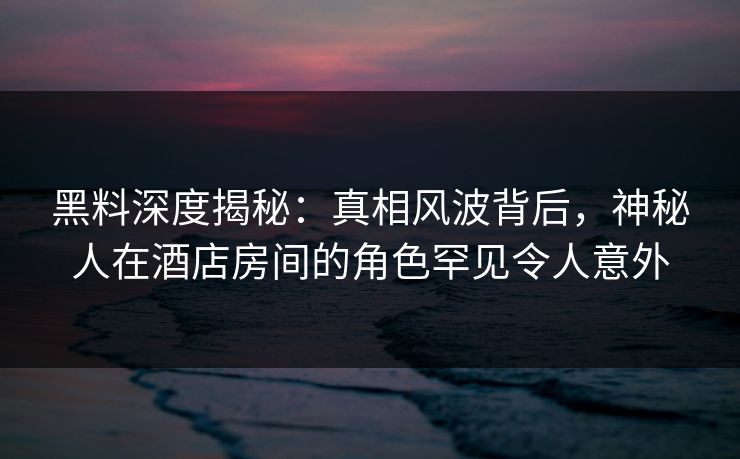 黑料深度揭秘：真相风波背后，神秘人在酒店房间的角色罕见令人意外
