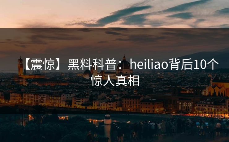 【震惊】黑料科普：heiliao背后10个惊人真相