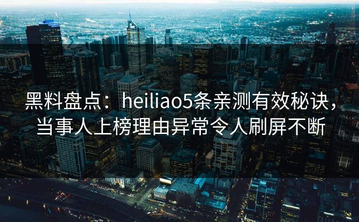 黑料盘点：heiliao5条亲测有效秘诀，当事人上榜理由异常令人刷屏不断