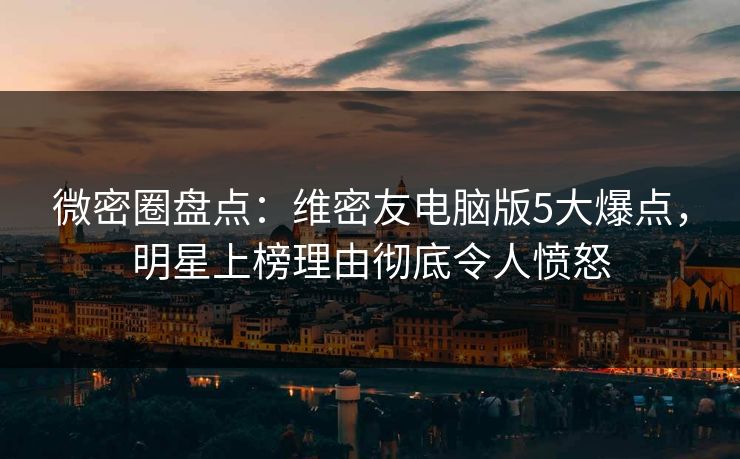 微密圈盘点：维密友电脑版5大爆点，明星上榜理由彻底令人愤怒