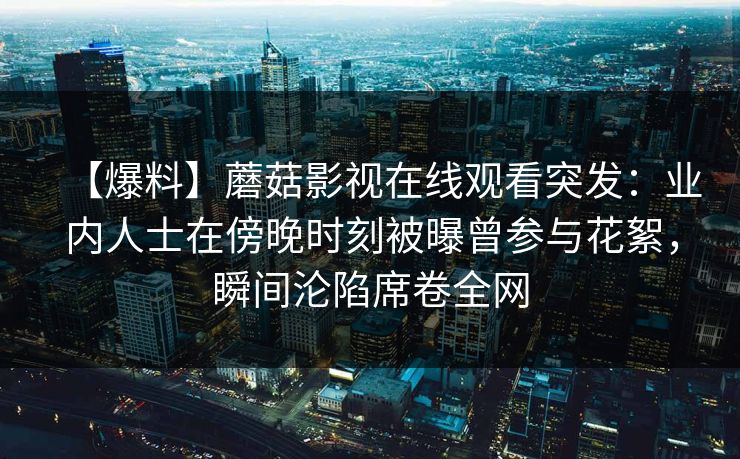 【爆料】蘑菇影视在线观看突发:业内人士在傍晚时刻被曝曾参与花絮,瞬间沦陷席卷全网 【爆料】蘑菇影视在线观看突发:业内人士在傍晚时刻被曝曾参与花絮,瞬间沦陷席卷全网