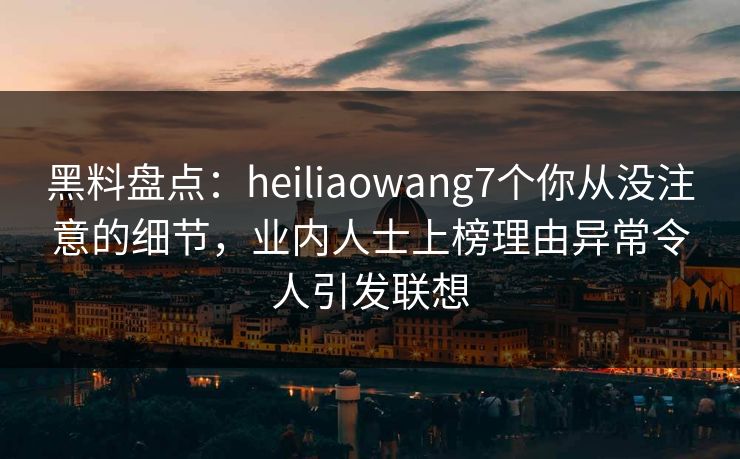 黑料盘点：heiliaowang7个你从没注意的细节，业内人士上榜理由异常令人引发联想