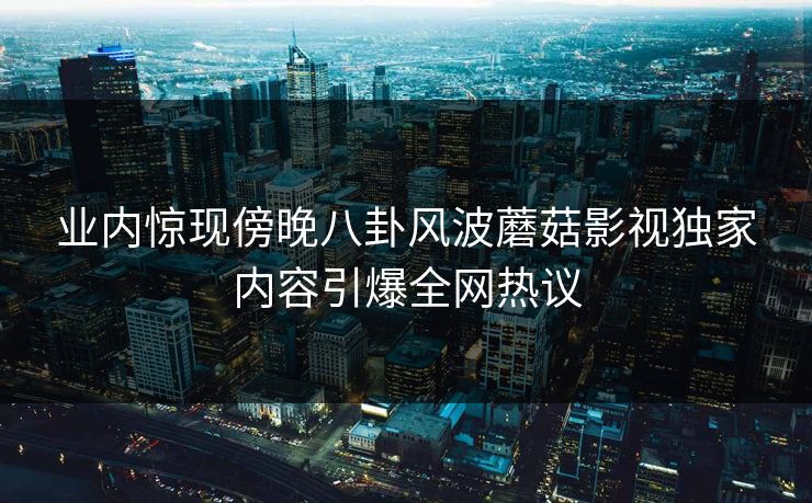 业内惊现傍晚八卦风波蘑菇影视独家内容引爆全网热议