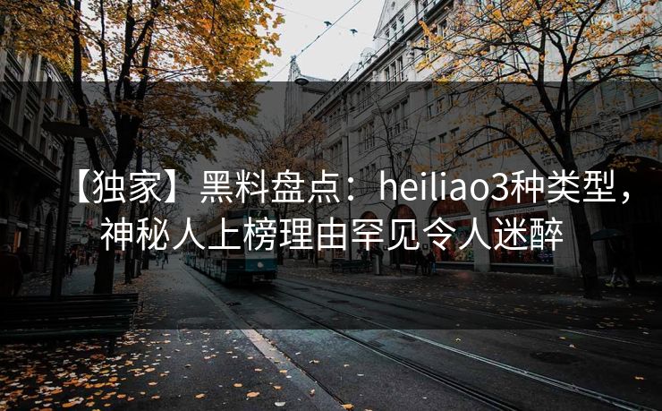 【独家】黑料盘点：heiliao3种类型，神秘人上榜理由罕见令人迷醉