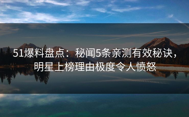 51爆料盘点：秘闻5条亲测有效秘诀，明星上榜理由极度令人愤怒