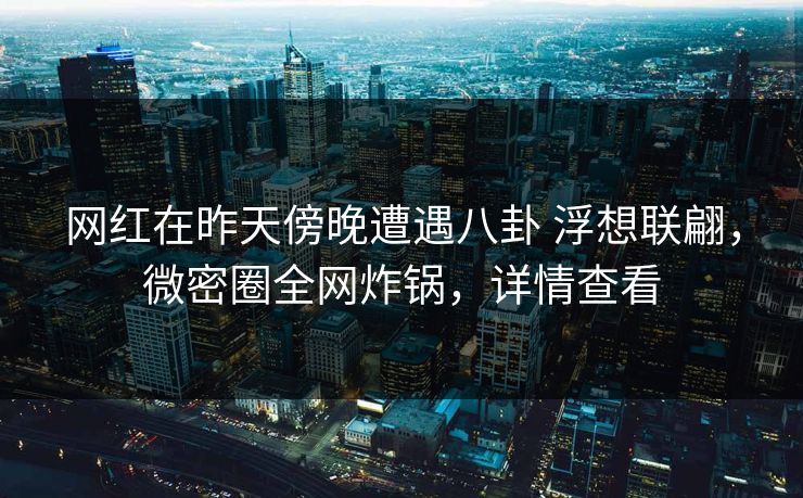 网红在昨天傍晚遭遇八卦 浮想联翩，微密圈全网炸锅，详情查看