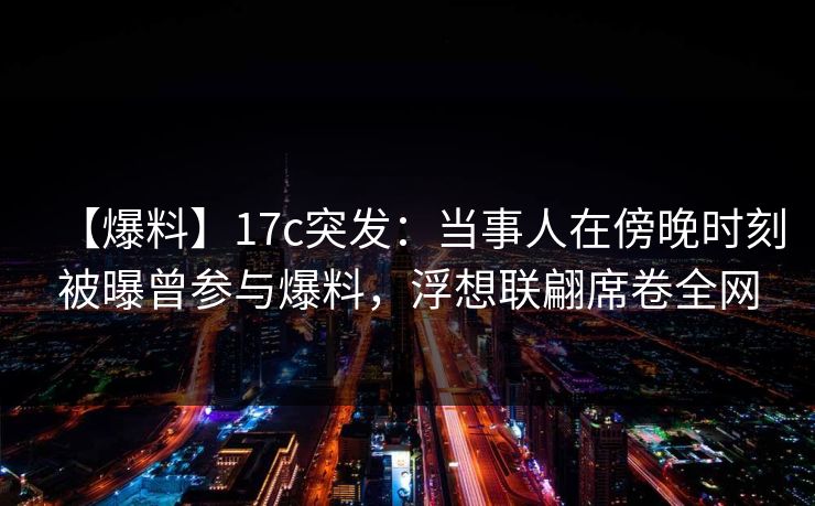 【爆料】17c突发：当事人在傍晚时刻被曝曾参与爆料，浮想联翩席卷全网